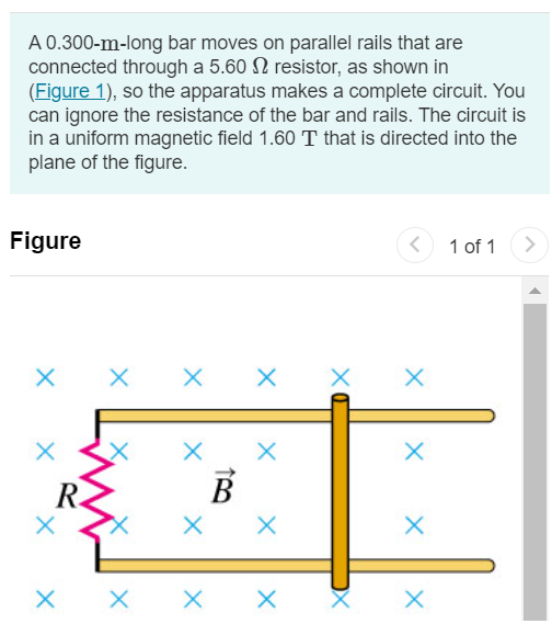 A 0.300−m-long bar moves on parallel rails that are connected through a 5.60 Ω resistor, as shown in (Figure 1), so the apparatus makes a complete circuit. You can ignore the resistance of the bar and rails. The circuit is in a uniform magnetic field 1.60 T that is directed into the plane of the figure. Figure 1 of 1 Part A At an instant when the induced current in the circuit is counterclockwise and equal to 1.90 A, what is the magnitude of the velocity of the bar? Express your answer with the appropriate units. Submit Request Answer Part B What is the direction of the velocity of the bar? leftward rightward Submit Request Answer 