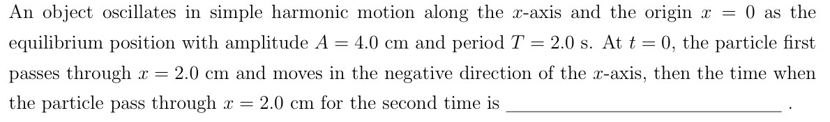 An object oscillates in simple harmonic motion along the x-axis and the origin x = 0 as the equilibrium position with amplitude A = 4.0 cm and period T = 2.0 s. At t = 0, the particle first passes through x = 2.0 cm and moves in the negative direction of the x-axis, then the time when the particle pass through x = 2.0 cm for the second time is .