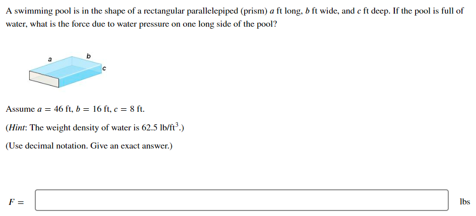 A swimming pool is in the shape of a rectangular parallelepiped (prism) a ft long, b ft wide, and c ft deep. If the pool is full of water, what is the force due to water pressure on one long side of the pool? Assume a = 46 ft, b = 16 ft, c = 8 ft. (Hint: The weight density of water is 62.5 lb/ft3.) (Use decimal notation. Give an exact answer.) F = lbs