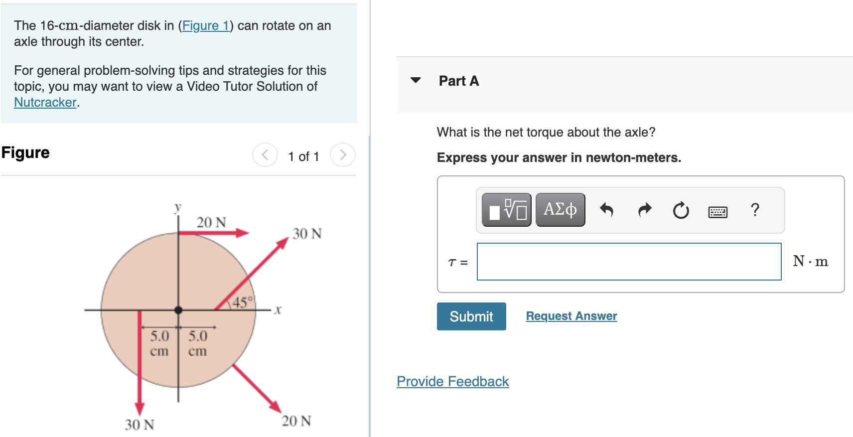 The 16-cm-diameter disk in (Figure 1) can rotate on an axle through its center. For general problem-solving tips and strategies for this topic, you may want to view a Video Tutor Solution of Nutcracker. Figure 1 of 1 What is the net torque about the axle? Express your answer in newton-meters. τ = N.m Submit Request Answer Provide Feedback