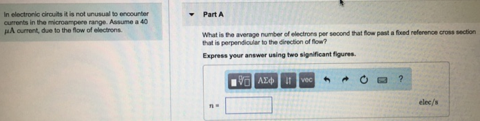 In electronic circuits it is not unusual to encounter currents in the microampere range. Assume a 40 μA current, due to the flow of electrons. Part A What is the average number of electrons per second that flow past a fixed reference cross section that is perpendicular to the direction of flow? Express your answer using two significant figures. 