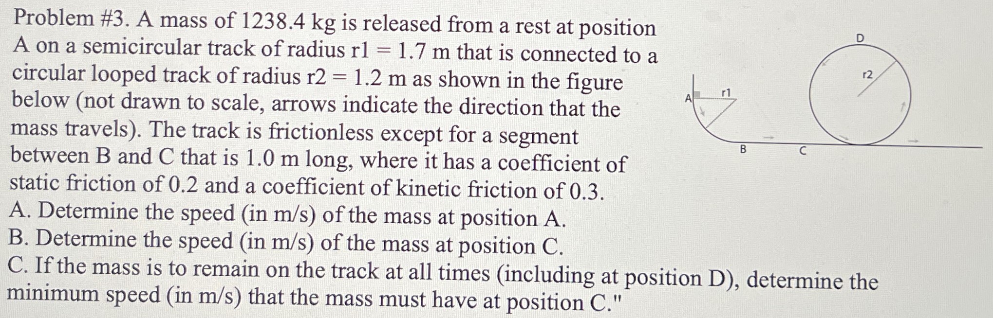 Problem #3. A mass of 1238.4 kg is released from a rest at position A on a semicircular track of radius r1 = 1.7 m that is connected to a circular looped track of radius r2 = 1.2 m as shown in the figure below (not drawn to scale, arrows indicate the direction that the mass travels). The track is frictionless except for a segment between B and C that is 1.0 m long, where it has a coefficient of static friction of 0.2 and a coefficient of kinetic friction of 0.3. A. Determine the speed (in m/s) of the mass at position A. B. Determine the speed (in m/s) of the mass at position C. C. If the mass is to remain on the track at all times (including at position D), determine the minimum speed (in m/s) that the mass must have at position C."