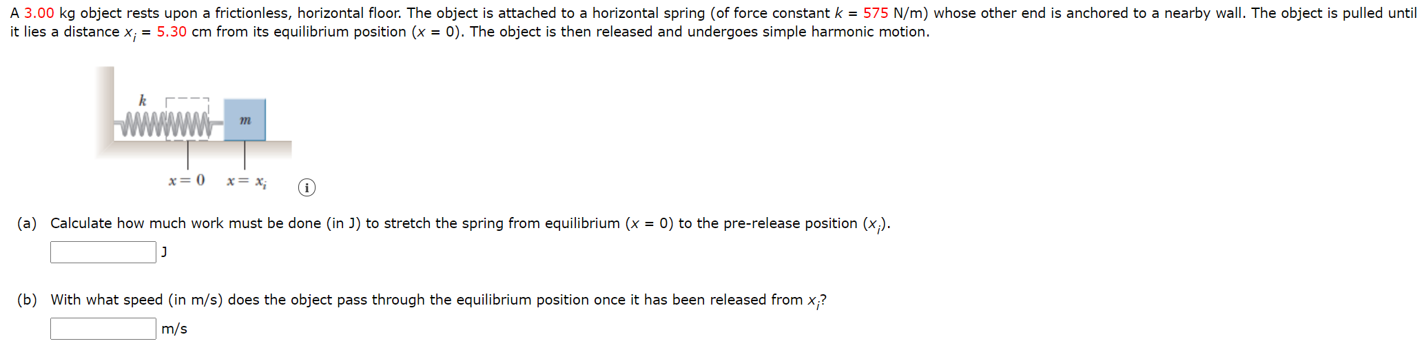 A 3.00 kg object rests upon a frictionless, horizontal floor. The object is attached to a horizontal spring (of force constant k = 575 N/m) whose other end is anchored to a nearby wall. The object is pulled until it lies a distance xi = 5.30 cm from its equilibrium position (x = 0). The object is then released and undergoes simple harmonic motion. (a) Calculate how much work must be done (in J) to stretch the spring from equilibrium (x = 0) to the pre-release position (xi). J (b) With what speed (in m/s) does the object pass through the equilibrium position once it has been released from xi? m/s