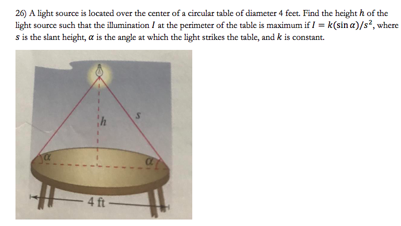 A light source is located over the center of a circular table of diameter 4 feet. Find the height h of the light source such that the illumination I at the perimeter of the table is maximum if I = k(sin⁡α)/s2, where s is the slant height, α is the angle at which the light strikes the table, and k is constant.