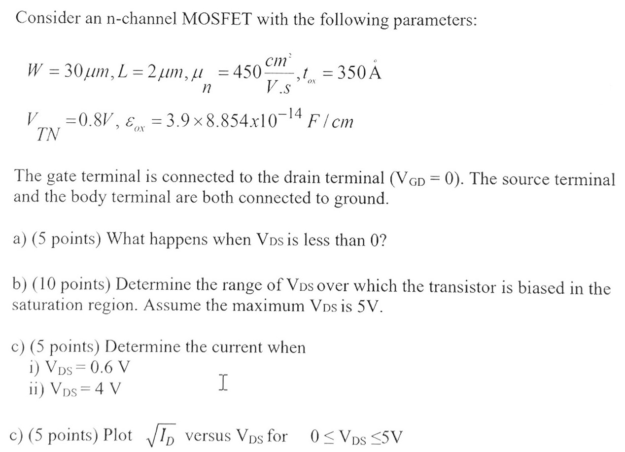 Consider an n-channel MOSFET with the following parameters: W = 30 μm, L = 2 μm, μn = 450 cm2 V⋅s2, tox = 350 Å VTN = 0.8 V, εox = 3.9×8.854×10−14 F/cm The gate terminal is connected to the drain terminal (VGD = 0). The source terminal and the body terminal are both connected to ground. a) (5 points) What happens when VDS is less than 0? b) (10 points) Determine the range of VDS over which the transistor is biased in the saturation region. Assume the maximum VDS is 5 V. c) (5 points) Determine the current when i) VDS = 0.6 V ii) VDS = 4 V c) (5 points) Plot ID versus VDS for 0 ≤ VDS ≤ 5 V