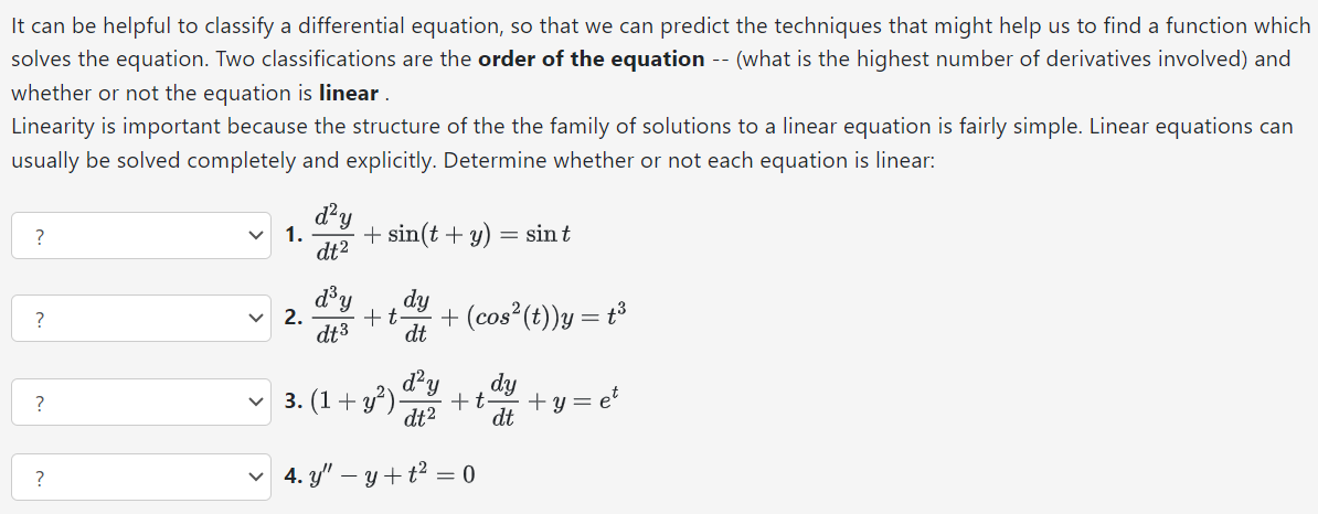 It can be helpful to classify a differential equation, so that we can predict the techniques that might help us to find a function which solves the equation. Two classifications are the order of the equation -- (what is the highest number of derivatives involved) and whether or not the equation is linear . Linearity is important because the structure of the the family of solutions to a linear equation is fairly simple. Linear equations can usually be solved completely and explicitly. Determine whether or not each equation is linear: ? d2y dt2 + sin⁡(t+y) = sin⁡t d3y dt3 + tdy dt + (cos2⁡(t))y = t3 (1 + y2)d2y dt2 + tdy dt + y = et y′′ − y + t2 = 0