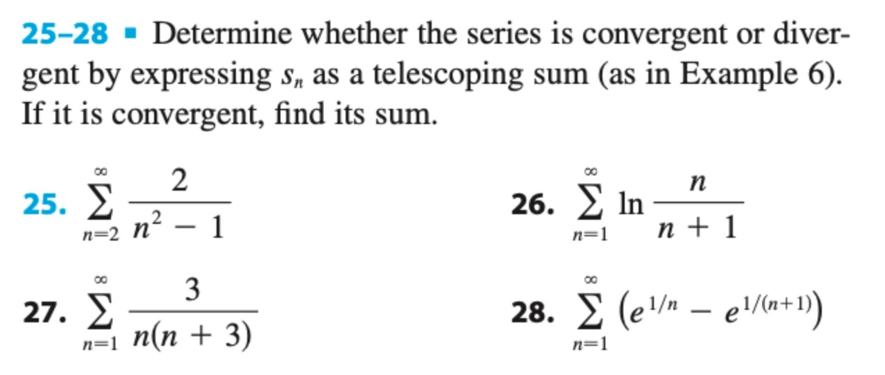 25-28 Determine whether the series is convergent or divergent by expressing sn as a telescoping sum (as in Example 6). If it is convergent, find its sum. 25. ∑ n=2 ∞ 2 n 2 − 1 26. ∑ n = 1 ∞ ln ⁡ n n + 1 27. ∑ n = 1 ∞ 3 n(n + 3) 28. ∑ n=1 ∞ ( e 1/n − e 1/(n + 1)) 