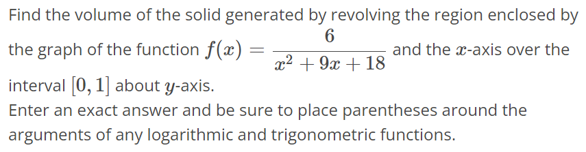 Find the volume of the solid generated by revolving the region enclosed by the graph of the function f(x) = 6 / x^2+9x+18 and the x-axis over the interval [0, 1] about y-axis. Enter an exact answer and be sure to place parentheses around the arguments of any logarithmic and trigonometric functions.