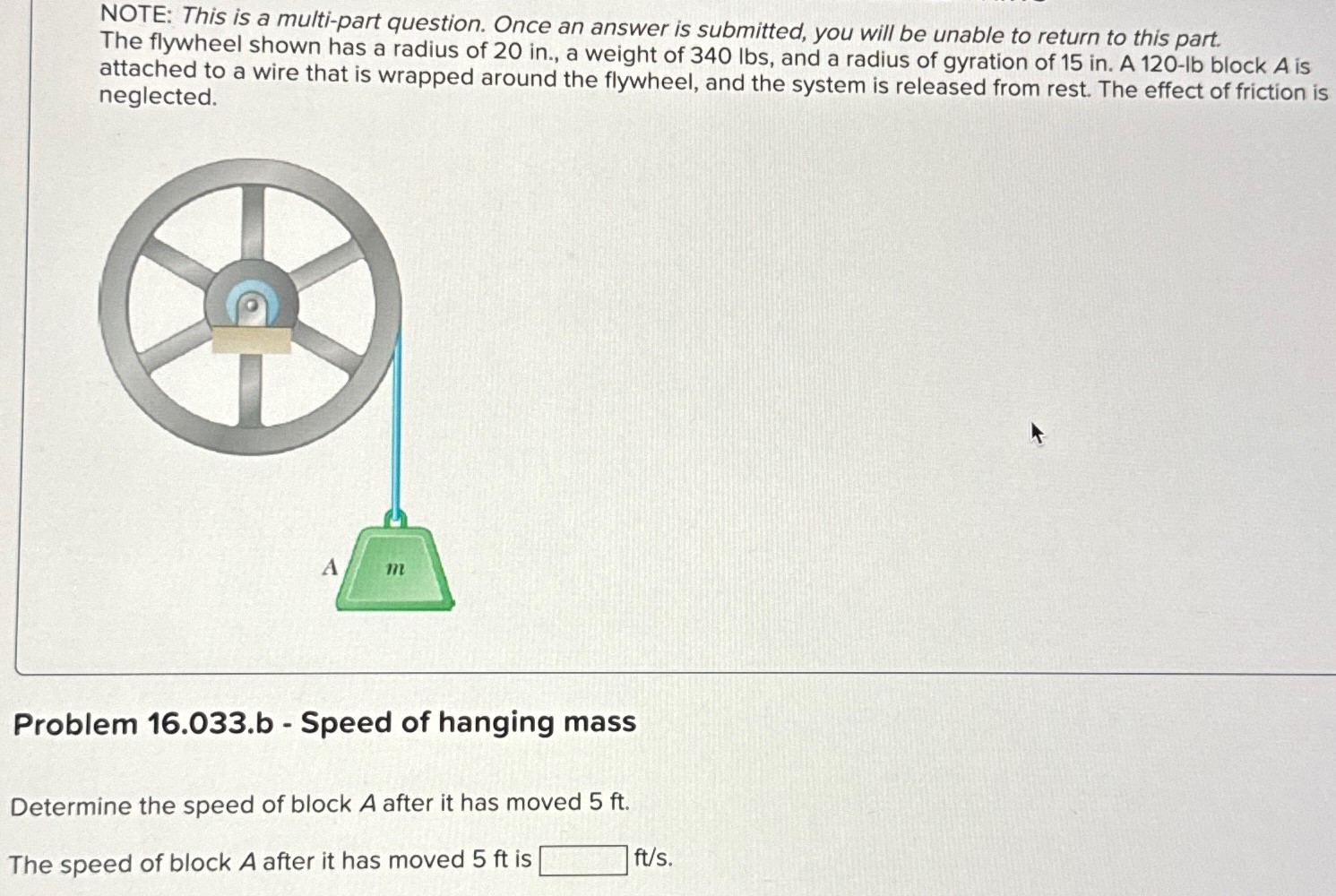 NOTE: This is a multi-part question. Once an answer is submitted, you will be unable to return to this part. The flywheel shown has a radius of 20 in. , a weight of 340 lbs, and a radius of gyration of 15 in. A 120 - lb block A is attached to a wire that is wrapped around the flywheel, and the system is released from rest. The effect of friction is neglected. Problem 16.033. b - Speed of hanging mass Determine the speed of block A after it has moved 5 ft. The speed of block A after it has moved 5 ft is ft/s.