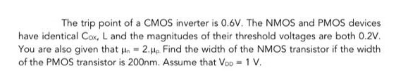 The trip point of a CMOS inverter is 0.6 V. The NMOS and PMOS devices have identical Cox, L and the magnitudes of their threshold voltages are both 0.2 V. You are also given that μn = 2.μp. Find the width of the NMOS transistor if the width of the PMOS transistor is 200nm. Assume that VDD = 1 V. 