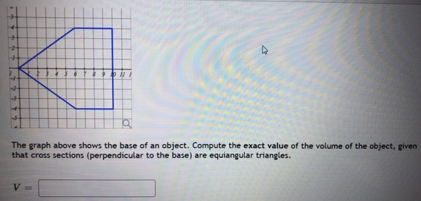 The graph above shows the base of an object. Compute the exact value of the volume of the object, given that cross sections (perpendicular to the base) are equiangular triangles. V =