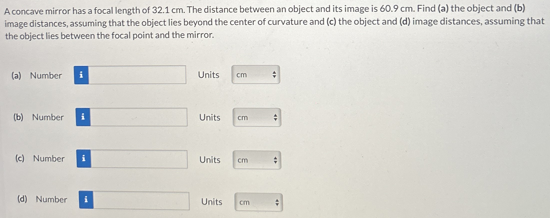 A concave mirror has a focal length of 32.1 cm. The distance between an object and its image is 60.9 cm. Find (a) the object and (b) image distances, assuming that the object lies beyond the center of curvature and (c) the object and ( d ) image distances, assuming that the object lies between the focal point and the mirror. (a) Number Units (b) Number Units (c) Number Units (d) Number Units