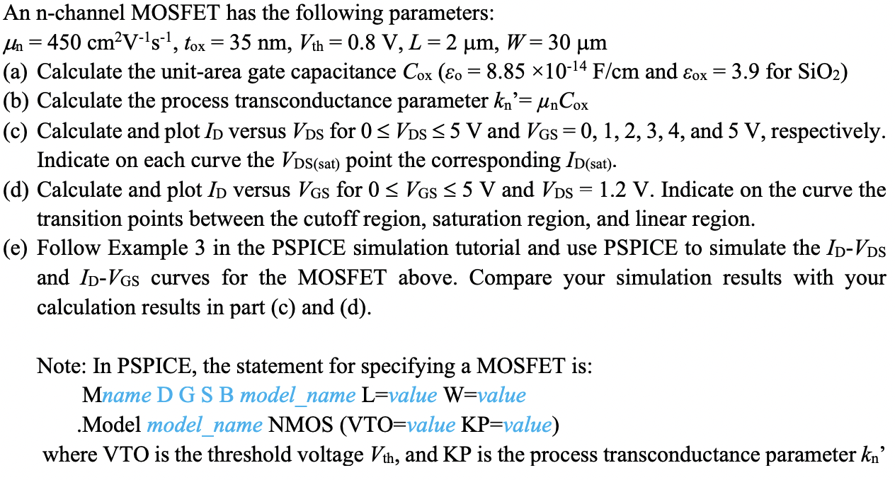 An n-channel MOSFET has the following parameters: μn = 450 cm2 V−1s−1, tox = 35 nm, Vth = 0.8 V, L = 2 μm, W = 30 μm (a) Calculate the unit-area gate capacitance Cox(εo = 8.85×10−14 F/cm and εox = 3.9 for SiO2) (b) Calculate the process transconductance parameter kn′ = μnCox (c) Calculate and plot ID versus VDS for 0 ≤ VDS ≤ 5 V and VGS = 0, 1, 2, 3, 4, and 5 V, respectively. Indicate on each curve the VDS( sat) point the corresponding ID (sat). . (d) Calculate and plot ID versus VGS for 0 ≤ VGS ≤ 5 V and VDS = 1.2 V. Indicate on the curve the transition points between the cutoff region, saturation region, and linear region. (e) Follow Example 3 in the PSPICE simulation tutorial and use PSPICE to simulate the ID−VDS and ID−VGS curves for the MOSFET above. Compare your simulation results with your calculation results in part (c) and (d). Note: In PSPICE, the statement for specifying a MOSFET is: Mname D G S B model_name L = value W = value .Model model_name NMOS(VTO = value KP = value ) where VTO is the threshold voltage Vth, and KP is the process transconductance parameter kn'.