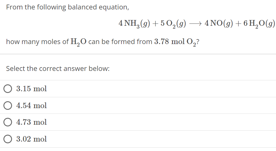 From the following balanced equation, 4 NH3(g) + 5 O2(g) ⟶ 4 NO(g) + 6 H2O(g) how many moles of H2O can be formed from 3.78 mol O2 ? Select the correct answer below: 3.15 mol 4.54 mol 4.73 mol 3.02 mol