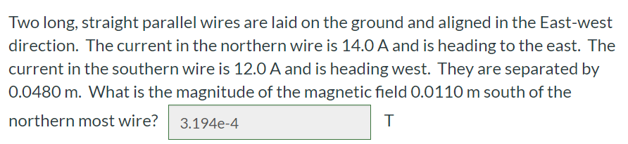 Two long, straight parallel wires are laid on the ground and aligned in the East-west direction. The current in the northern wire is 14.0 A and is heading to the east. The current in the southern wire is 12.0 A and is heading west. They are separated by 0.0480 m. What is the magnitude of the magnetic field 0.0110 m south of the northern most wire? T