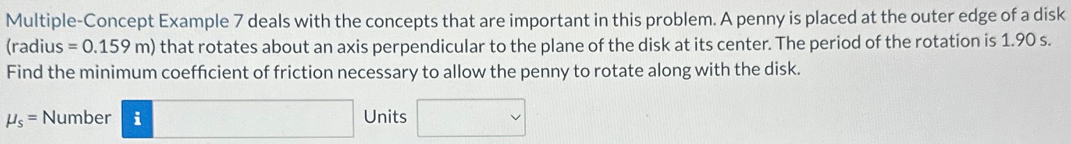 Multiple-Concept Example 7 deals with the concepts that are important in this problem. A penny is placed at the outer edge of a disk (radius = 0.159 m) that rotates about an axis perpendicular to the plane of the disk at its center. The period of the rotation is 1.90 s). Find the minimum coefficient of friction necessary to allow the penny to rotate along with the disk. μs = Number Units