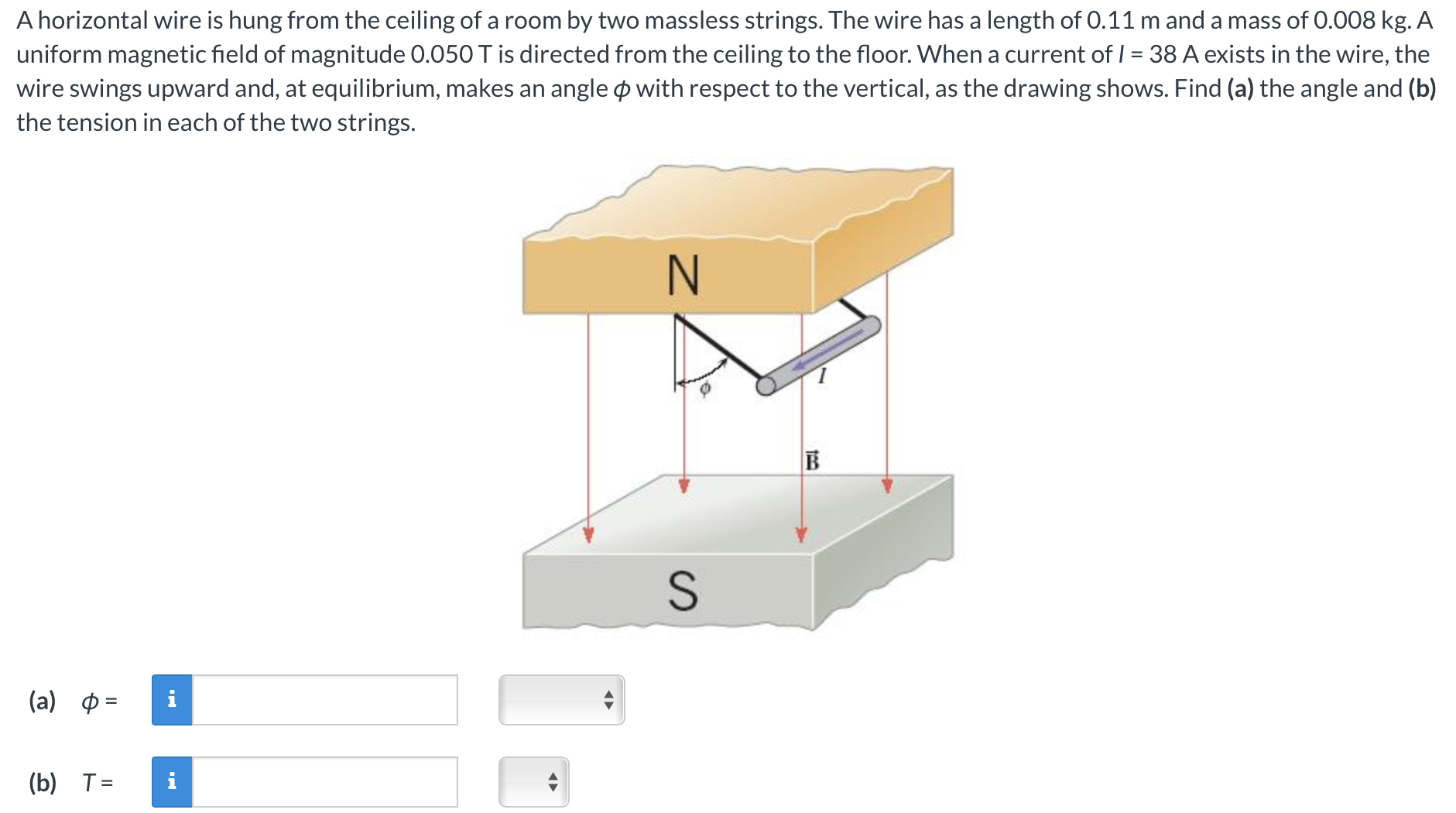 A horizontal wire is hung from the ceiling of a room by two massless strings. The wire has a length of 0.11 m and a mass of 0.008 kg. A uniform magnetic field of magnitude 0.050 T is directed from the ceiling to the floor. When a current of I = 38 A exists in the wire, the wire swings upward and, at equilibrium, makes an angle ϕ with respect to the vertical, as the drawing shows. Find (a) the angle and (b) the tension in each of the two strings. (a) ϕ = (b) T =