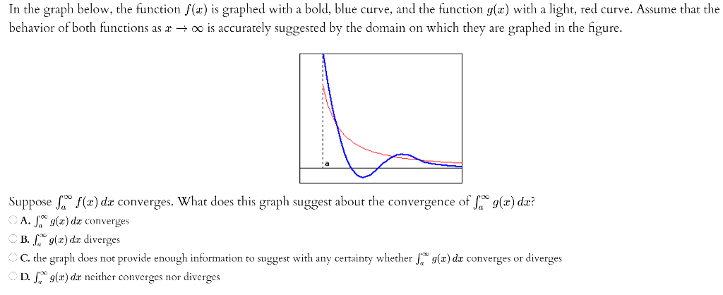 In the graph below, the function f(x) is graphed with a bold, blue curve, and the function g(x) with a light, red curve. Assume that the behavior of both functions as x → ∞ is accurately suggested by the domain on which they are graphed in the figure. Suppose ∫ a ∞ f(x)dx converges. What does this graph suggest about the convergence of ∫ a ∞ g(x)dx? A. ∫ a ∞ ∞ g(x)dx converges B. ∫ a ∞ g(x)dx diverges C. the graph does not provide enough information to suggest with any certainty whether ∫ a ∞ g(x)dx converges or diverges D. ∫ a ∞ g(x)dx neither converges nor diverges 