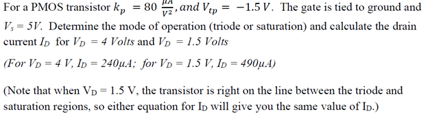 For a PMOS transistor kp = 80 μA V2, and Vtp = −1.5 V. The gate is tied to ground and Vs = 5 V. Determine the mode of operation (triode or saturation) and calculate the drain current ID for VD = 4 Volts and VD = 1.5 Volts (For VD = 4 V, ID = 240 μA; for VD = 1.5 V, ID = 490 μA ) Note that when VD = 1.5 V, the transistor is right on the line between the triode and saturation regions, so either equation for ID will give you the same value of ID.)