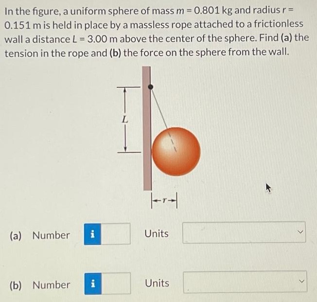 In the figure, a uniform sphere of mass m = 0.801 kg and radius r = 0.151 m is held in place by a massless rope attached to a frictionless wall a distance L = 3.00 m above the center of the sphere. Find (a) the tension in the rope and (b) the force on the sphere from the wall. (a) Number Units (b) Number Units