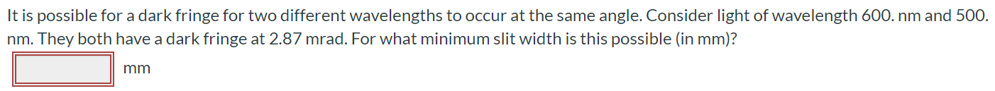 It is possible for a dark fringe for two different wavelengths to occur at the same angle. Consider light of wavelength 600. nm and 500. nm. They both have a dark fringe at 2.87mrad. For what minimum slit width is this possible (in mm)?
