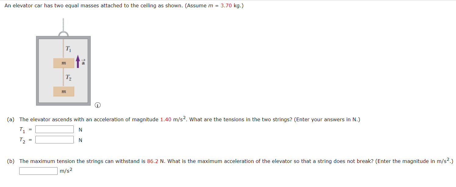 An elevator car has two equal masses attached to the ceiling as shown. (Assume m = 3.70 kg.) (a) The elevator ascends with an acceleration of magnitude 1.40 m/s2. What are the tensions in the two strings? (Enter your answers in N.) T1 = N T2 = N (b) The maximum tension the strings can withstand is 86.2 N. What is the maximum acceleration of the elevator so that a string does not break? (Enter the magnitude in m/s2.) m/s2