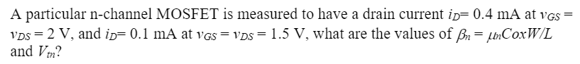 A particular n-channel MOSFET is measured to have a drain current iD = 0.4 mA at vGS = vDS = 2 V, and iD = 0.1 mA at vGS = vDS = 1.5 V, what are the values of βn = μnCoxW/L and Vtn?