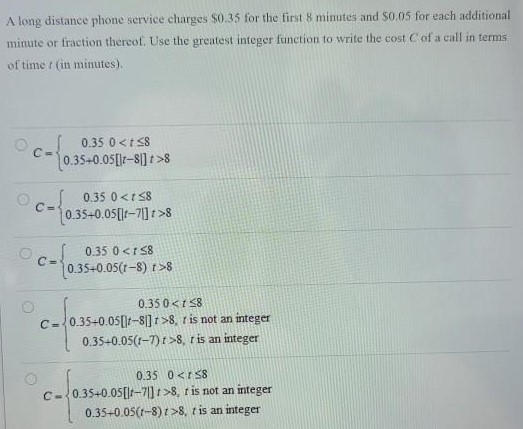 A long distance phone service charges $0.35 for the first 8 minutes and $0.05 for each additional minute or fraction thereol. Use the greatest integer function to write the cost C of a call in terms of time t (in minutes). C = {0.350 < t ≤ 80.35+0.05[|t−8|] t > 8 C = {0.350 < t ≤ 80.35+0.05[|t−7|] t > 8 C = {0.350 < t ≤ 8 0.35+0.05(t−8) t > 8 C = {0.350 < t ≤ 8 0.35+0.05[|t−8|] t > 8, is not an integer 0.35+0.05(t−7) t > 8, t is an integer C = {0.350 < t ≤ 80.35+0.05[|t−7|] t > 8, t is not an integer 0.35+0.05(t−8) t > 8, t is an integer