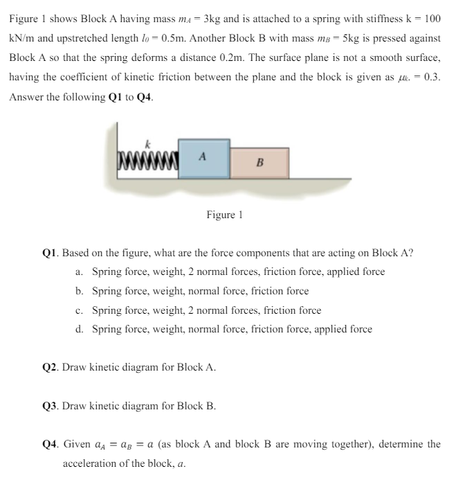 Figure 1 shows Block A having mass mA = 3 kg and is attached to a spring with stiffness k = 100 kN/m and upstretched length l0 = 0.5 m. Another Block B with mass mB = 5 kg is pressed against Block A so that the spring deforms a distance 0.2 m. The surface plane is not a smooth surface, having the coefficient of kinetic friction between the plane and the block is given as μk. = 0.3. Answer the following Q1 to Q4. Figure 1 Q1. Based on the figure, what are the force components that are acting on Block A? a. Spring force, weight, 2 normal forces, friction force, applied force b. Spring force, weight, normal force, friction force c. Spring force, weight, 2 normal forces, friction force d. Spring force, weight, normal force, friction force, applied force Q2. Draw kinetic diagram for Block A. Q3. Draw kinetic diagram for Block B. Q4. Given aA = aB = a (as block A and block B are moving together), determine the acceleration of the block, a.