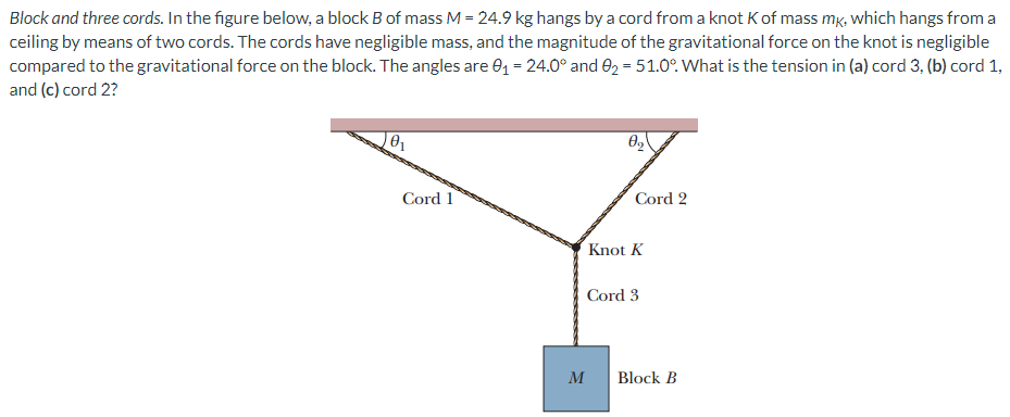 Block and three cords. In the figure below, a block B of mass M = 24.9 kg hangs by a cord from a knot K of mass mK, which hangs from a ceiling by means of two cords. The cords have negligible mass, and the magnitude of the gravitational force on the knot is negligible compared to the gravitational force on the block. The angles are θ1 = 24.0∘ and θ2 = 51.0∘. What is the tension in (a) cord 3, (b) cord 1, and (c) cord 2?