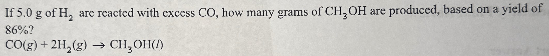 If 5.0 g of H2 are reacted with excess CO, how many grams of CH3 OH are produced, based on a yield of 86% ? CO(g) + 2H2(g) → CH3OH(l)