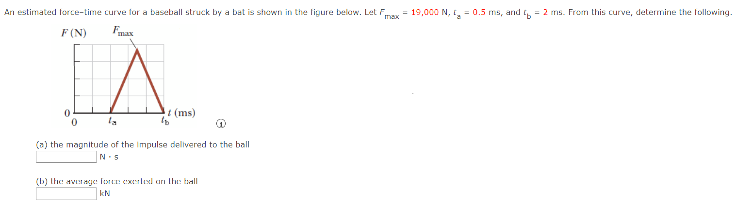 An estimated force-time curve for a baseball struck by a bat is shown in the figure below. Let Fmax = 19,000 N, ta = 0.5 ms, and tb = 2 ms. From this curve, determine the following. (a) the magnitude of the impulse delivered to the ball N⋅s (b) the average force exerted on the ball kN