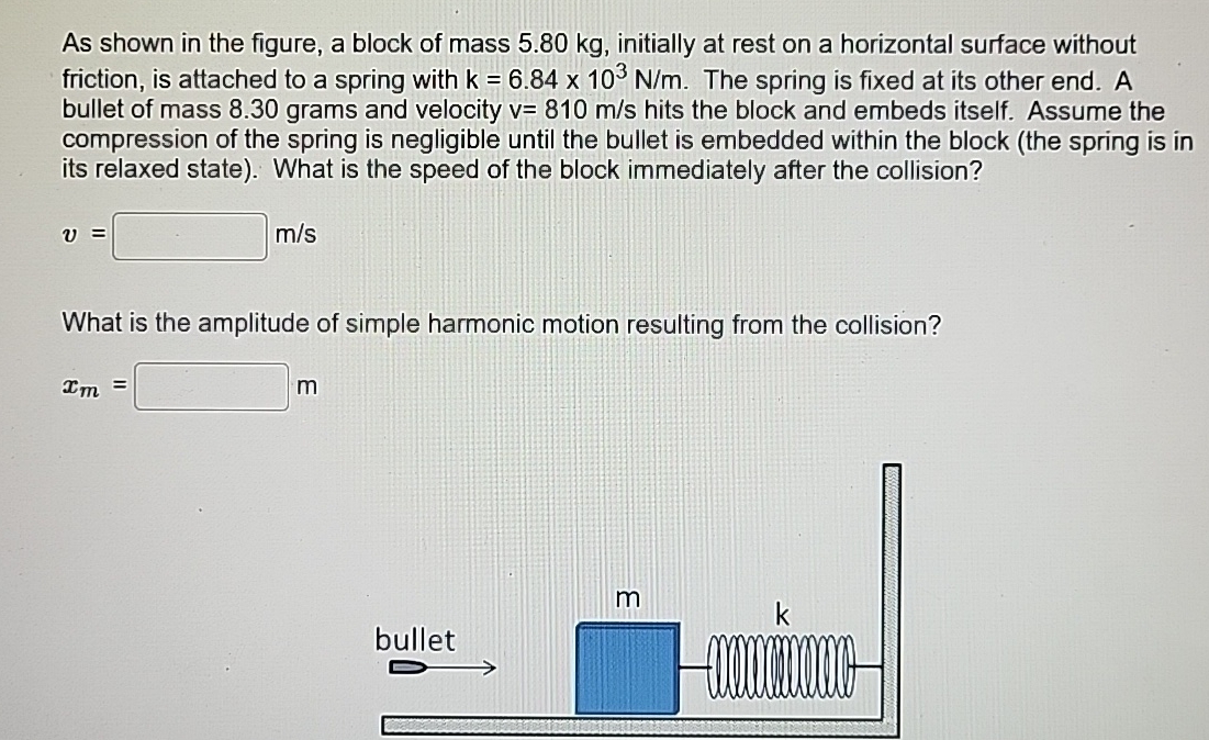 As shown in the figure, a block of mass 5.80 kg, initially at rest on a horizontal surface without friction, is attached to a spring with k = 6.84×103 N/m. The spring is fixed at its other end. A bullet of mass 8.30 grams and velocity v = 810 m/s hits the block and embeds itself. Assume the compression of the spring is negligible until the bullet is embedded within the block (the spring is in its relaxed state). What is the speed of the block immediately after the collision? v = m/s What is the amplitude of simple harmonic motion resulting from the collision? xm = m