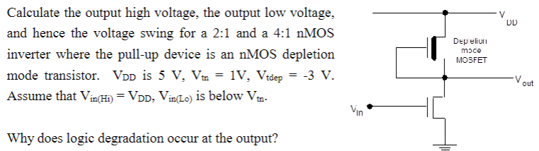 Calculate the output high voltage, the output low voltage, and hence the voltage swing for a 2:1 and a 4:1 nMOS inverter where the pull-up device is an nMOS depletion mode transistor. VDD is 5 V, Vtn = 1 V, Vtdep = −3 V. Assume that Vin(Hi) = VDD, Vin(Lo) is below Vtn. Why does logic degradation occur at the output?