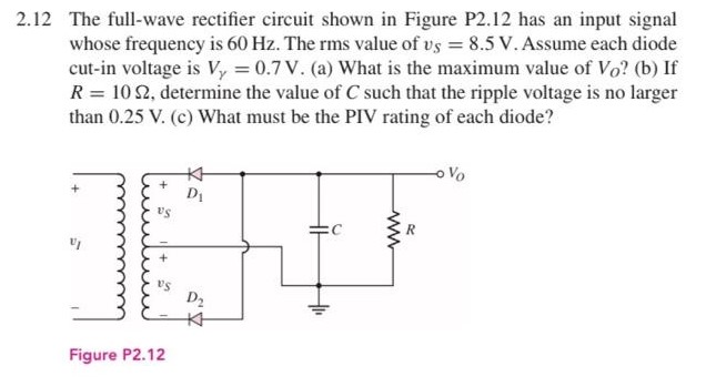 2.12 The full-wave rectifier circuit shown in Figure P2.12 has an input signal whose frequency is 60 Hz. The rms value of vS = 8.5 V. Assume each diode cut-in voltage is Vγ = 0.7 V. (a) What is the maximum value of VO ? (b) If R = 10 Ω, determine the value of C such that the ripple voltage is no larger than 0.25 V. (c) What must be the PIV rating of each diode? Figure P2.12 