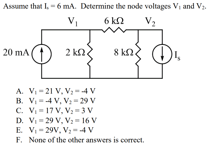 Assume that Is = 6 mA. Determine the node voltages V1 and V2. A. V1 = 21 V, V2 = -4 V B. V1 = -4 V, V2 = 29 V C. V1 = 17 V, V2 = 3 V D. V1 = 29 V, V2 = 16 V E. V1 = 29V, V2 = -4 V F. None of the other answers is correct.