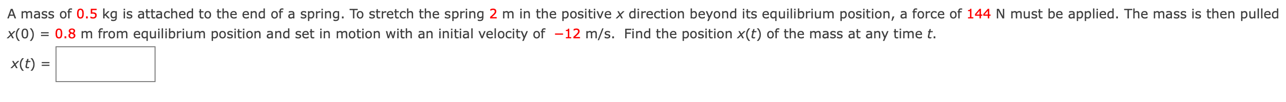 A mass of 0.5 kg is attached to the end of a spring. To stretch the spring 2 m in the positive x direction beyond its equilibrium position, a force of 144 N must be applied. The mass is then pulled x(0) = 0.8 m from equilibrium position and set in motion with an initial velocity of −12 m/s. Find the position x(t) of the mass at any time t. x(t) =