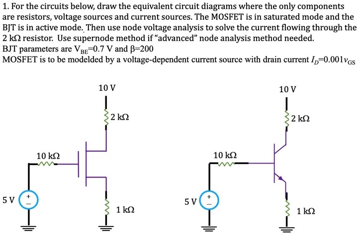 For the circuits below, draw the equivalent circuit diagrams where the only components are resistors, voltage sources and current sources. The MOSFET is in saturated mode and the BJT is in active mode. Then use node voltage analysis to solve the current flowing through the 2 kΩ resistor. Use supernode method if "advanced" node analysis method needed. BJT parameters are VBE = 0.7 V and β = 200 MOSFET is to be modelded by a voltage-dependent current source with drain current ID = 0.001vGS