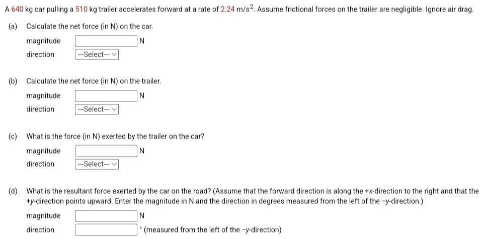 A 640 kg car pulling a 510 kg trailer accelerates forward at a rate of 2.24 m/s2. Assume frictional forces on the trailer are negligible. Ignore air drag. (a) Calculate the net force (in N) on the car. magnitude N direction (b) Calculate the net force (in N) on the trailer. magnitude N direction ---Select- (c) What is the force (in N) exerted by the trailer on the car? magnitude N direction (d) What is the resultant force exerted by the car on the road? (Assume that the forward direction is along the +x-direction to the right and that the +y-direction points upward. Enter the magnitude in N and the direction in degrees measured from the left of the −y-direction.) magnitude N direction ∘ (measured from the left of the −y-direction)