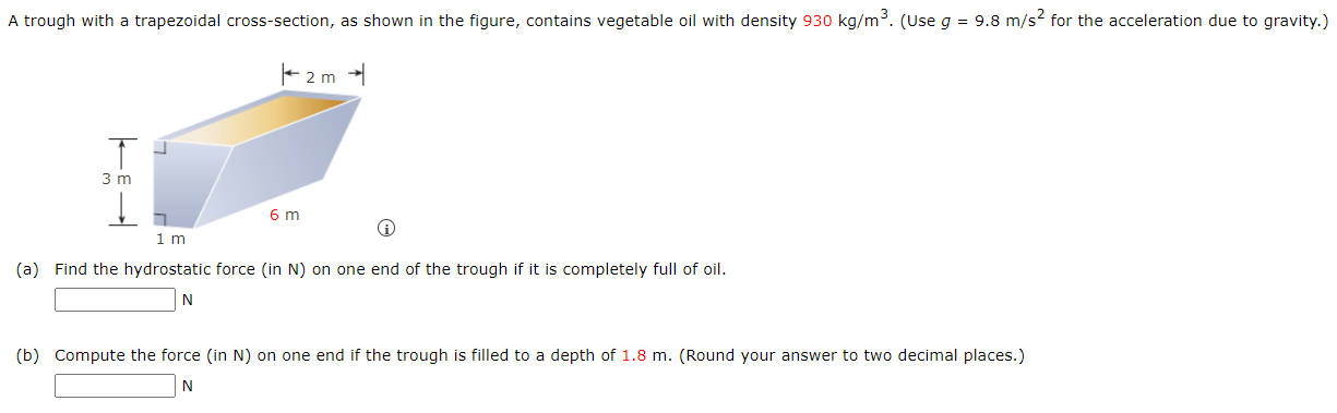 A trough with a trapezoidal cross-section, as shown in the figure, contains vegetable oil with density 930 kg/m3. (Use g = 9.8 m/s2 for the acceleration due to gravity.) (a) Find the hydrostatic force (in N) on one end of the trough if it is completely full of oil. N (b) Compute the force (in N) on one end if the trough is filled to a depth of 1.8 m. (Round your answer to two decimal places.) N