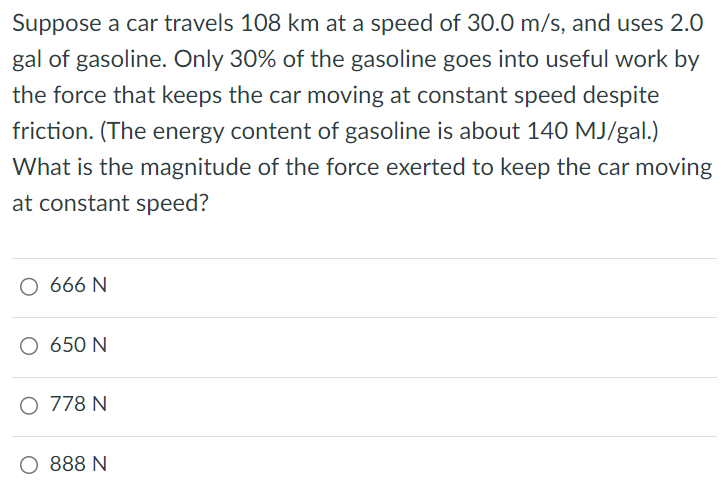 Suppose a car travels 108 km at a speed of 30.0 m/s, and uses 2.0 gal of gasoline. Only 30% of the gasoline goes into useful work by the force that keeps the car moving at constant speed despite friction. (The energy content of gasoline is about 140 MJ/ gal. ) What is the magnitude of the force exerted to keep the car moving at constant speed? 666 N 650 N 778 N 888 N 