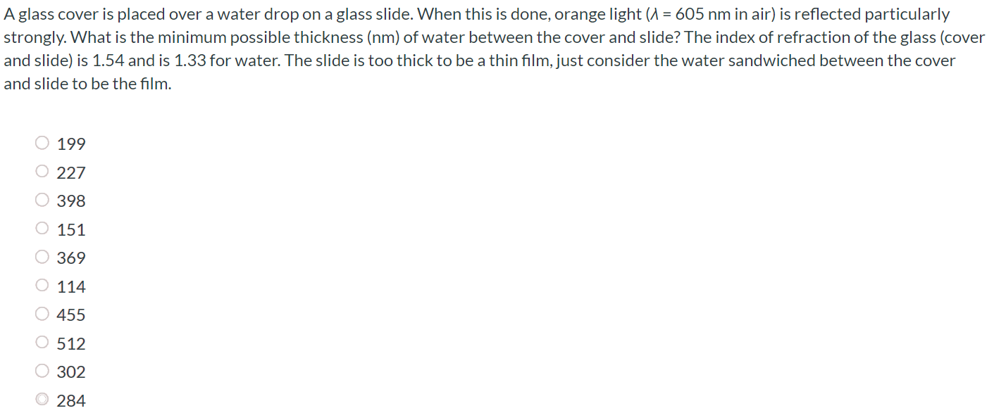 A glass cover is placed over a water drop on a glass slide. When this is done, orange light (λ = 605 nm in air) is reflected particularly strongly. What is the minimum possible thickness (nm) of water between the cover and slide? The index of refraction of the glass (cover and slide) is 1.54 and is 1.33 for water. The slide is too thick to be a thin film, just consider the water sandwiched between the cover and slide to be the film. 199 227 398 151 369 114 455 512 302 284