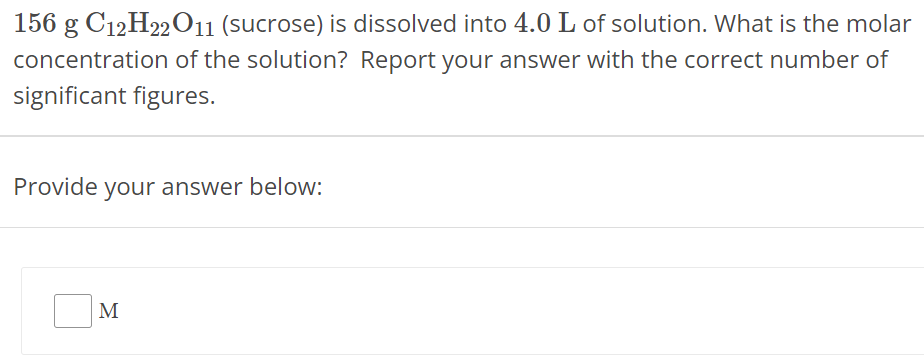 156 g C12H22O11 (sucrose) is dissolved into 4.0 L of solution. What is the molar concentration of the solution? Report your answer with the correct number of significant figures. Provide your answer below: M 