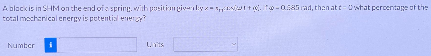 A block is in SHM on the end of a spring, with position given by x = xmcos⁡(ωt + φ). If φ = 0.585 rad, then at t = 0 what percentage of the total mechanical energy is potential energy? Number Units