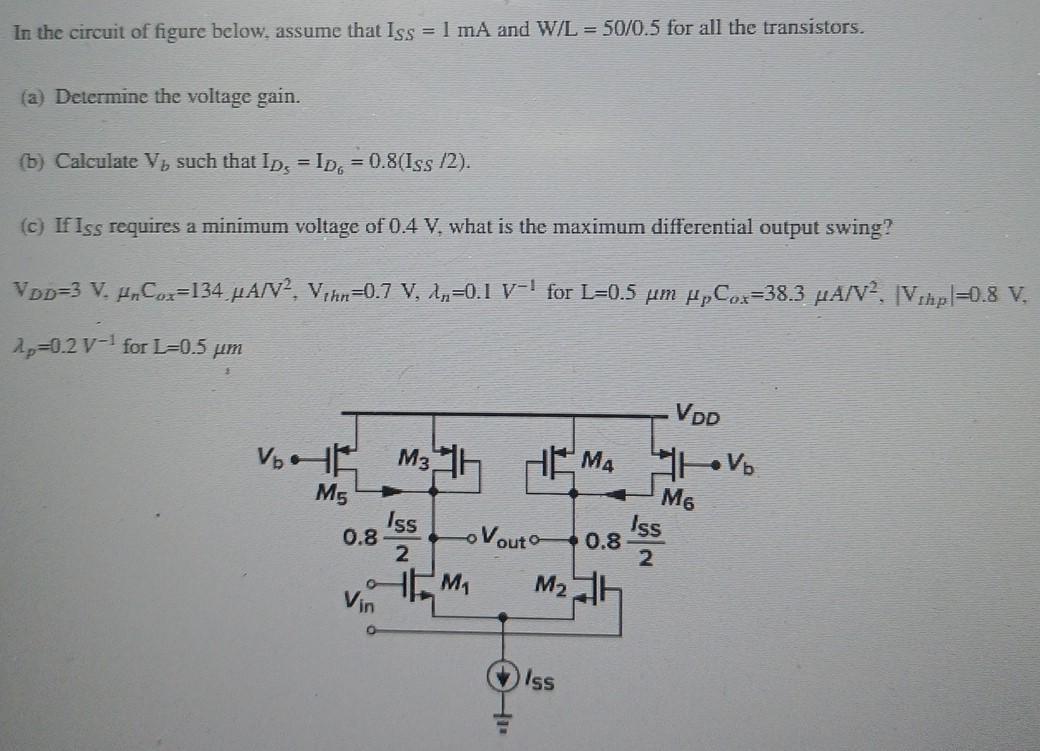 In the circuit of figure below, assume that ISS = 1 mA and W/L = 50 /0.5 for all the transistors. (a) Determine the voltage gain. (b) Calculate Vb such that ID5 = ID6 = 0.8(ISS/2). (c) If ISS requires a minimum voltage of 0.4 V, what is the maximum differential output swing? VDD = 3 V, μnCox = 134 μA/V2, Vthn = 0.7 V, λn = 0.1 V−1 for L = 0.5 μm μpCox = 38.3 μA/V2, |Vthp| = 0.8 V, λp = 0.2 V−1 for L = 0.5 μm 