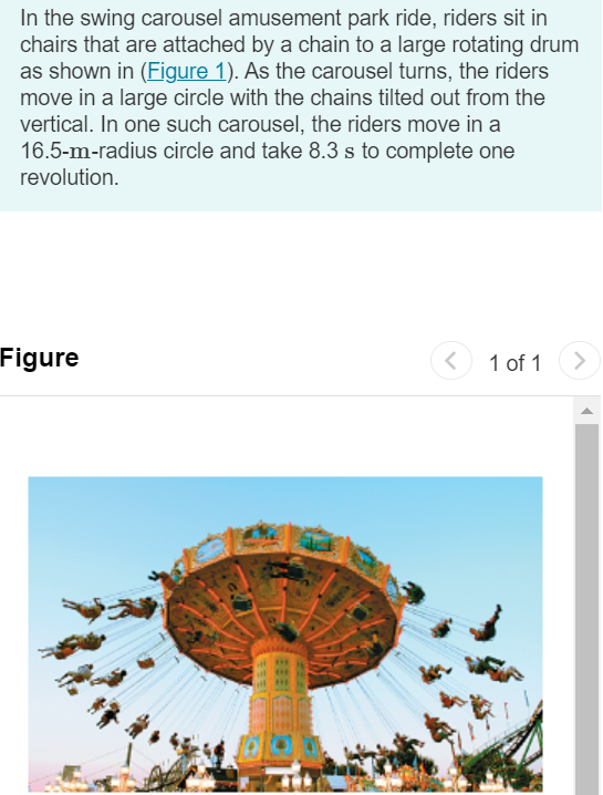 In the swing carousel amusement park ride, riders sit in chairs that are attached by a chain to a large rotating drum as shown in (Figure 1). As the carousel turns, the riders move in a large circle with the chains tilted out from the vertical. In one such carousel, the riders move in a 16.5−m-radius circle and take 8.3 s to complete one revolution. Figure 1 of 1 What is the angle of the chains, as measured from the vertical? Express your answer in degrees. θ = ∘ 