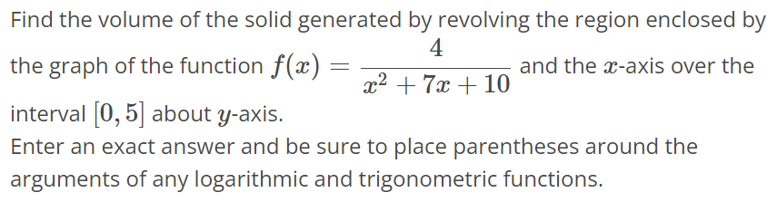 Find the volume of the solid generated by revolving the region enclosed by the graph of the function f(x) = 4 / x^2+7x+10 and the x-axis over the interval [0, 5] about y-axis. Enter an exact answer and be sure to place parentheses around the arguments of any logarithmic and trigonometric functions.