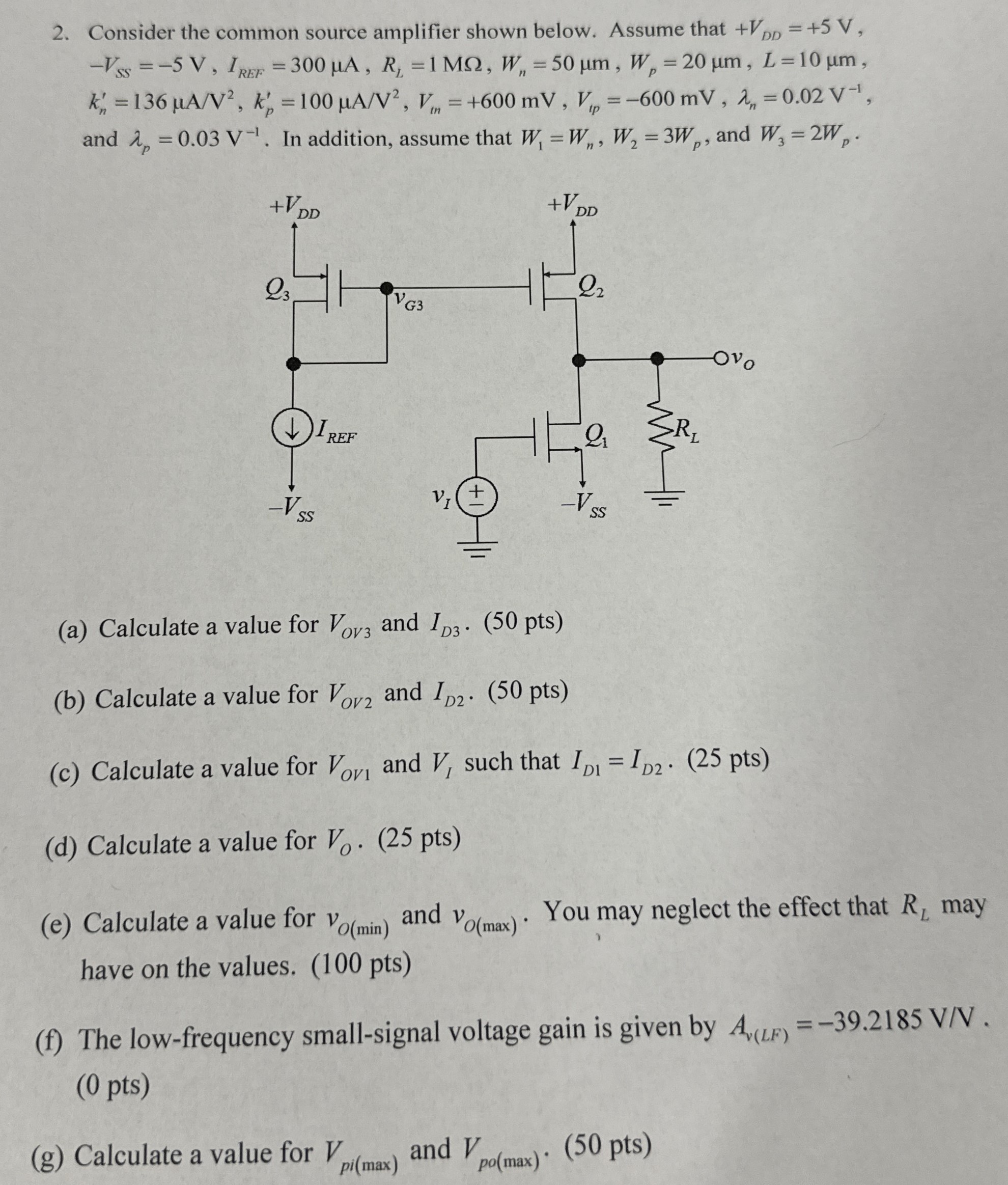 Consider the common source amplifier shown below. Assume that +VDD = +5 V, −VSS = −5 V, IREF = 300 μA, RL = 1 MΩ, Wn = 50 μm, Wp = 20 μm, L = 10 μm, kn′ = 136 μA/V2, kp′ = 100 μA/V2, Vtn = +600 mV, Vtp = −600 mV, λn = 0.02 V−1, and λp = 0.03 V−1. In addition, assume that W1 = Wn, W2 = 3 Wp, and W3 = 2 Wp. (a) Calculate a value for VOV3 and ID3. (50 pts) (b) Calculate a value for VOV2 and ID2⋅(50 pts) (c) Calculate a value for VOV1 and VI such that ID1 = ID2. (25 pts) (d) Calculate a value for VO⋅(25 pts) (e) Calculate a value for vO(min) and vO(max). You may neglect the effect that RL may have on the values. (100 pts) (f) The low-frequency small-signal voltage gain is given by Av(LF) = -39.2185 V/V. (0 pts) (g) Calculate a value for Vpi(max) and Vpo(max)⋅(50 pts)