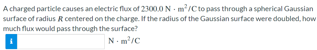 A charged particle causes an electric flux of 2300.0 N⋅m2/C to pass through a spherical Gaussian surface of radius R centered on the charge. If the radius of the Gaussian surface were doubled, how much flux would pass through the surface? N⋅m2/C