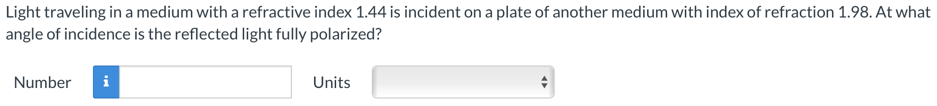 Light traveling in a medium with a refractive index 1.44 is incident on a plate of another medium with index of refraction 1.98. At what angle of incidence is the reflected light fully polarized? Number Units
